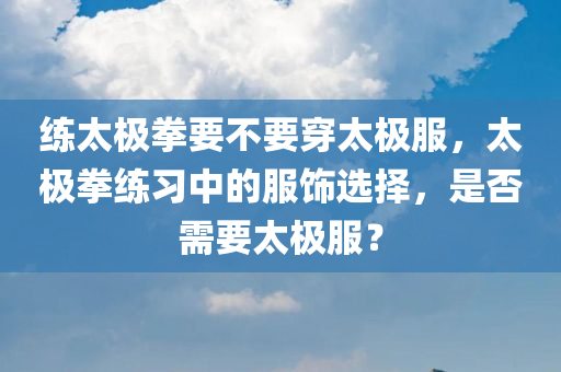 练太极拳要不要穿太极服，太极拳练习中的服饰选择，是否需要太极服？