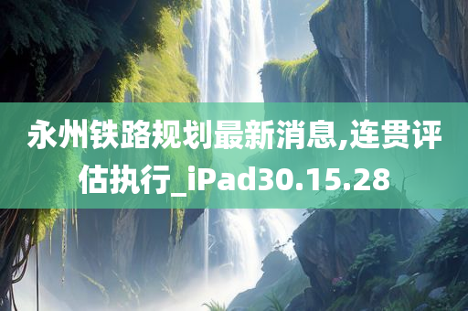 永州铁路规划最新消息,连贯评估执行_iPad30.15.28