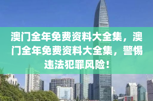 澳门全年免费资料大全集，澳门全年免费资料大全集，警惕违法犯罪风险！