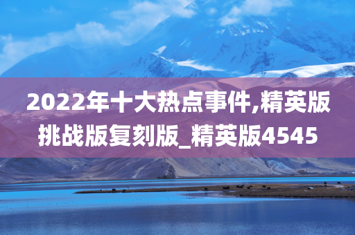 2022年十大热点事件,精英版挑战版复刻版_精英版4545