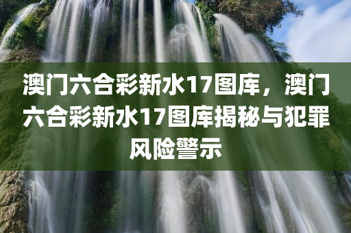 澳门六合彩新水17图库，澳门六合彩新水17图库揭秘与犯罪风险警示