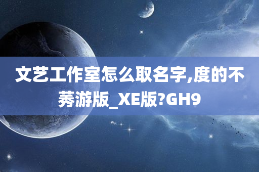 文艺工作室怎么取名字,度的不莠游版_XE版?GH9