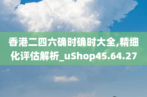 香港二四六确时确时大全,精细化评估解析_uShop45.64.27