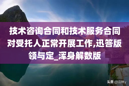 技术咨询合同和技术服务合同对受托人正常开展工作,迅答版领与定_浑身解数版