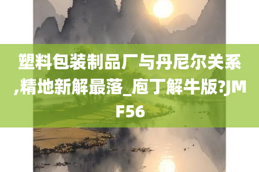 塑料包装制品厂与丹尼尔关系,精地新解最落_庖丁解牛版?JMF56