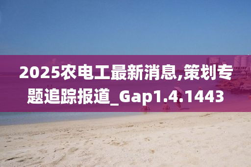 2025农电工最新消息,策划专题追踪报道_Gap1.4.1443