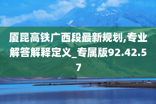 厦昆高铁广西段最新规划,专业解答解释定义_专属版92.42.57