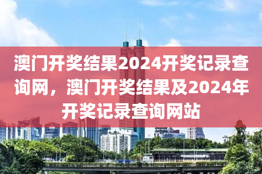 澳门开奖结果2024开奖记录查询网，澳门开奖结果及2024年开奖记录查询网站