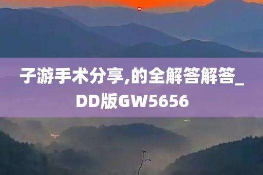 子游手术分享,的全解答解答_DD版GW5656