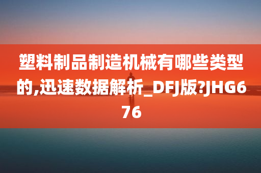 塑料制品制造机械有哪些类型的,迅速数据解析_DFJ版?JHG676