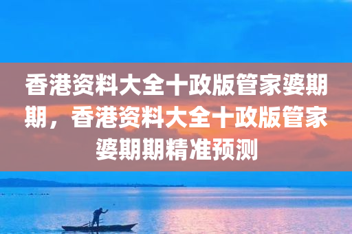 香港资料大全十政版管家婆期期，香港资料大全十政版管家婆期期精准预测