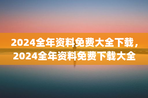 2024全年资料免费大全下载，2024全年资料免费下载大全