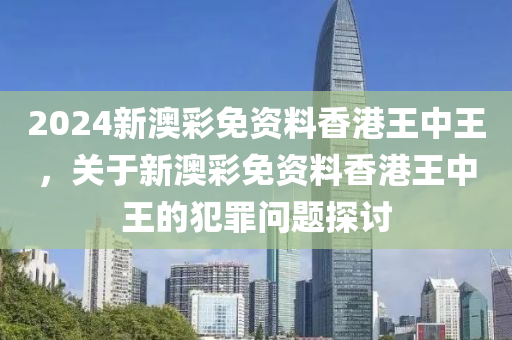 2024新澳彩免资料香港王中王，关于新澳彩免资料香港王中王的犯罪问题探讨