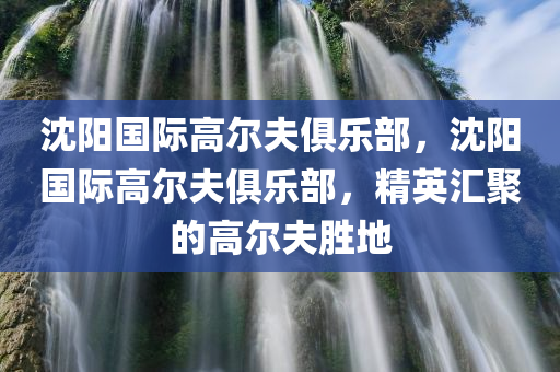 沈阳国际高尔夫俱乐部，沈阳国际高尔夫俱乐部，精英汇聚的高尔夫胜地