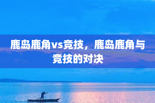 鹿岛鹿角vs竞技，鹿岛鹿角与竞技的对决