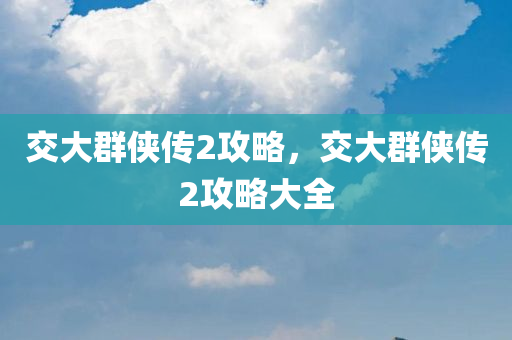 交大群侠传2攻略，交大群侠传2攻略大全