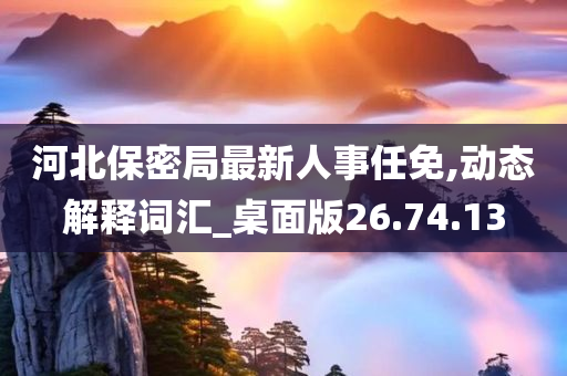 河北保密局最新人事任免,动态解释词汇_桌面版26.74.13