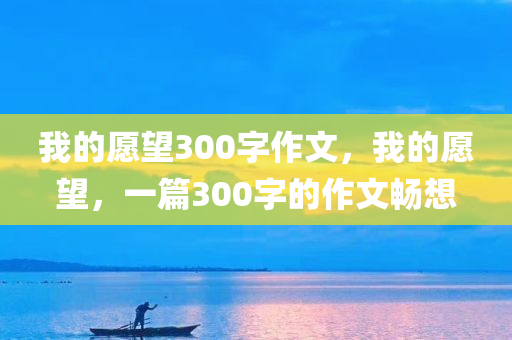 我的愿望300字作文，我的愿望，一篇300字的作文畅想