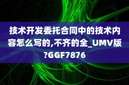 技术开发委托合同中的技术内容怎么写的,不齐的全_UMV版?GGF7876