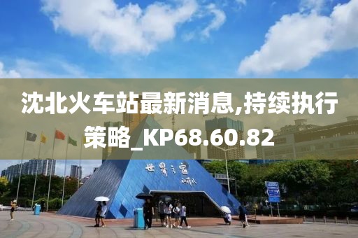 沈北火车站最新消息,持续执行策略_KP68.60.82