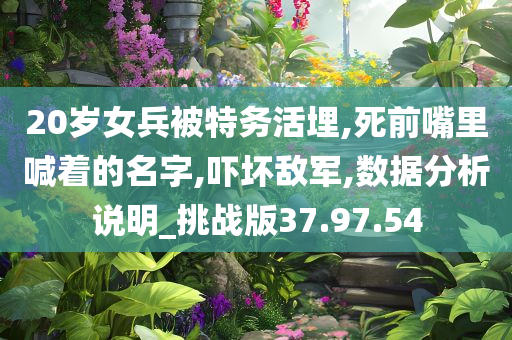 20岁女兵被特务活埋,死前嘴里喊着的名字,吓坏敌军,数据分析说明_挑战版37.97.54