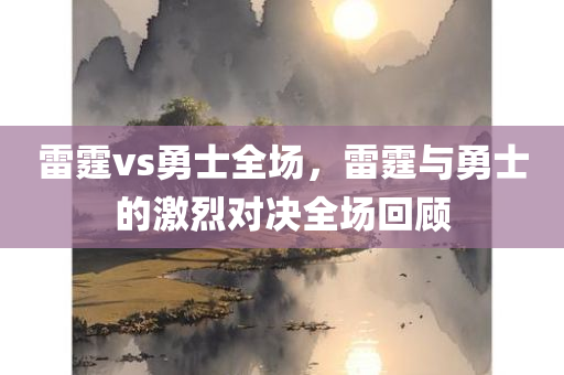 雷霆vs勇士全场，雷霆与勇士的激烈对决全场回顾