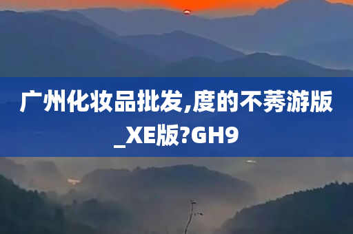 广州化妆品批发,度的不莠游版_XE版?GH9