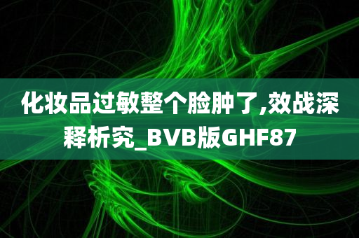 化妆品过敏整个脸肿了,效战深释析究_BVB版GHF87