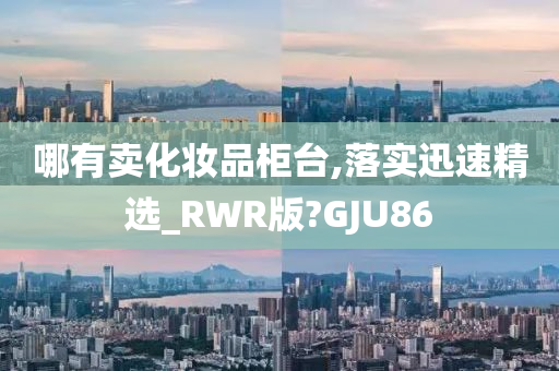 哪有卖化妆品柜台,落实迅速精选_RWR版?GJU86