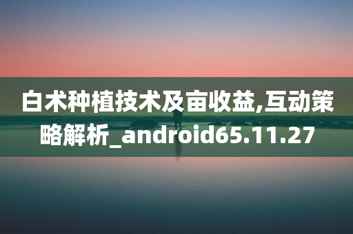 白术种植技术及亩收益,互动策略解析_android65.11.27