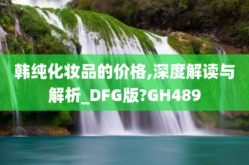 韩纯化妆品的价格,深度解读与解析_DFG版?GH489