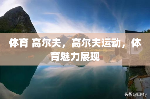 体育 高尔夫，高尔夫运动，体育魅力展现今晚必出三肖2025_2025新澳门精准免费提供·精确判断