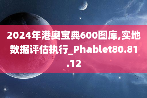 2024年港奥宝典600图库,实地数据评估执行_Phablet80.81.12