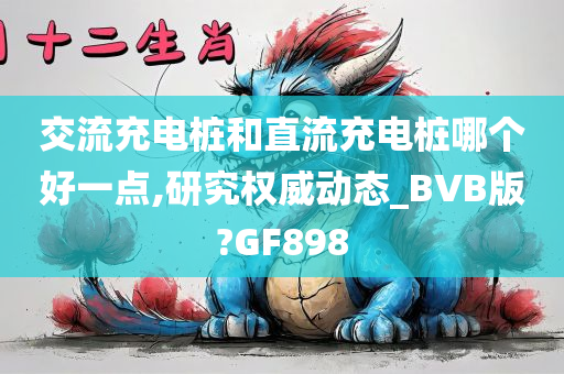 交流充电桩和直流充电桩哪个好一点,研究权威动态_BVB版?GF898