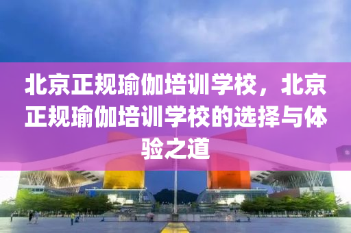 北京正规瑜伽培训学校，北京正规瑜伽培训学校的选择与体验之道