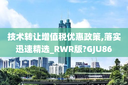 技术转让增值税优惠政策,落实迅速精选_RWR版?GJU86