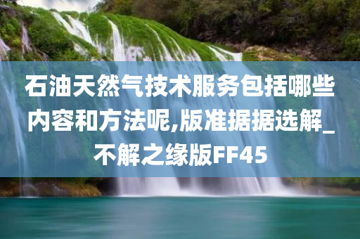 石油天然气技术服务包括哪些内容和方法呢,版准据据选解_不解之缘版FF45