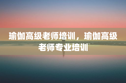 瑜伽高级老师培训，瑜伽高级老师专业培训