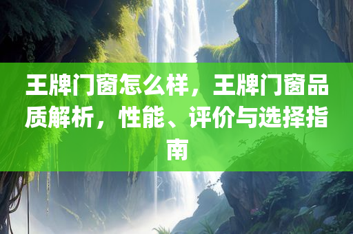 王牌门窗怎么样，王牌门窗品质解析，性能、评价与选择指南