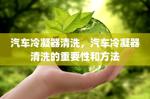 汽车冷凝器清洗，汽车冷凝器清洗的重要性和方法