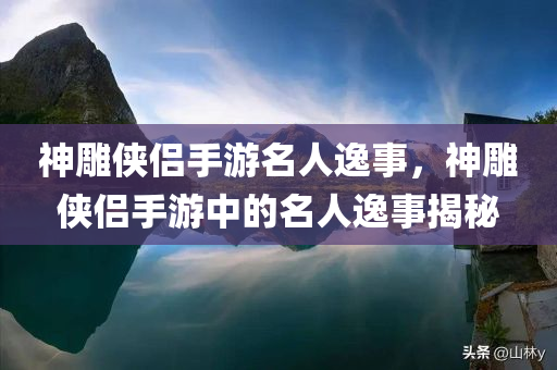 神雕侠侣手游名人逸事，神雕侠侣手游中的名人逸事揭秘