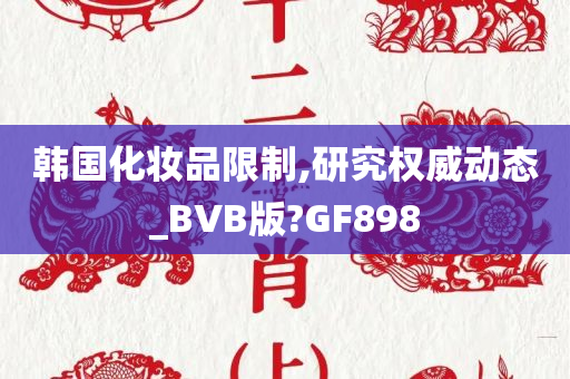 韩国化妆品限制,研究权威动态_BVB版?GF898