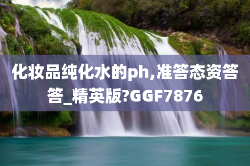 化妆品纯化水的ph,准答态资答答_精英版?GGF7876