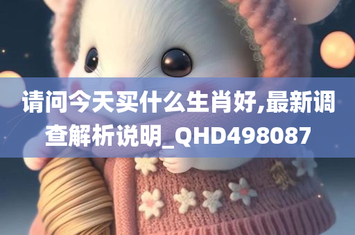 请问今天买什么生肖好,最新调查解析说明_QHD498087