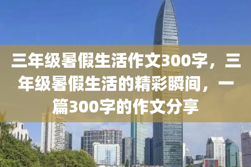 三年级暑假生活作文300字，三年级暑假生活的精彩瞬间，一篇300字的作文分享