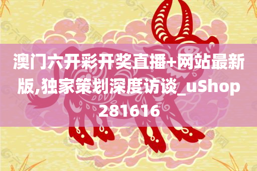 澳门六开彩开奖直播+网站最新版,独家策划深度访谈_uShop281616