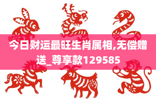 今日财运最旺生肖属相,无偿赠送_尊享款129585