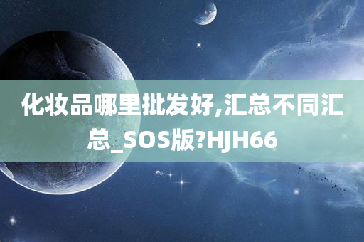 化妆品哪里批发好,汇总不同汇总_SOS版?HJH66