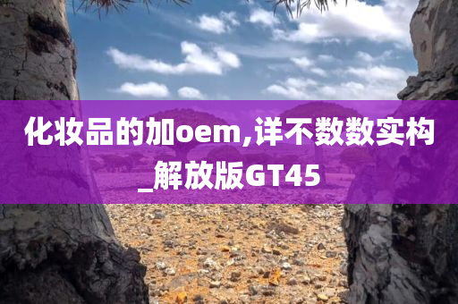 化妆品的加oem,详不数数实构_解放版GT45