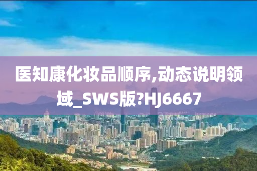 医知康化妆品顺序,动态说明领域_SWS版?HJ6667